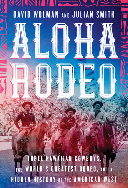 Aloha Rodeo: Three Hawaiian Cowboys, the World's Greatest Rodeo, and a Hidden History of the American West by David Wolman and Julian Smith
