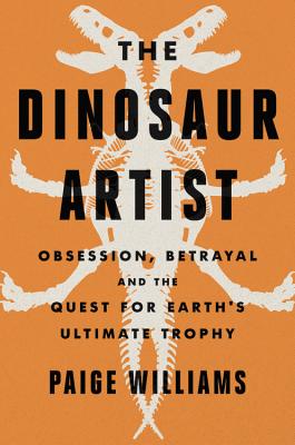 The Dinosaur Artist: Obsession, Betrayal, and the Quest for Earth's Ultimate Trophy by Paige Williams